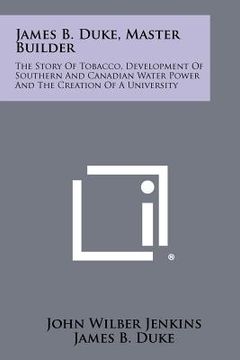 portada james b. duke, master builder: the story of tobacco, development of southern and canadian water power and the creation of a university