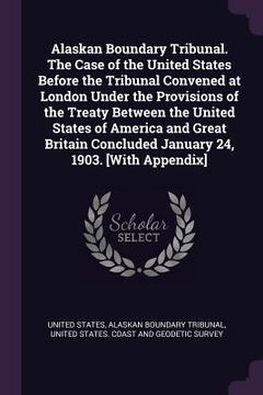 portada Alaskan Boundary Tribunal. The Case of the United States Before the Tribunal Convened at London Under the Provisions of the Treaty Between the United (en Inglés)