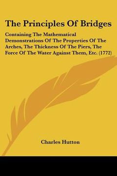 portada the principles of bridges: containing the mathematical demonstrations of the properties of the arches, the thickness of the piers, the force of t (en Inglés)