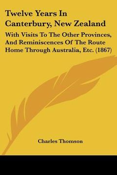 portada twelve years in canterbury, new zealand: with visits to the other provinces, and reminiscences of the route home through australia, etc. (1867) (en Inglés)