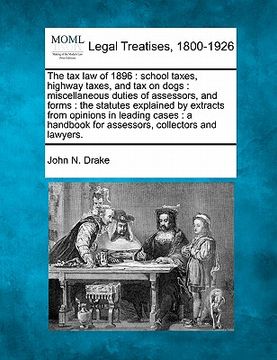 portada the tax law of 1896: school taxes, highway taxes, and tax on dogs: miscellaneous duties of assessors, and forms: the statutes explained by (en Inglés)