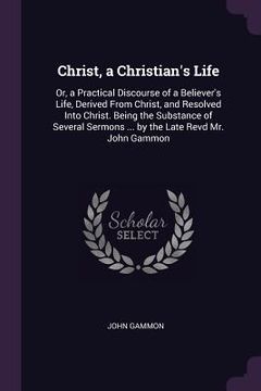 portada Christ, a Christian's Life: Or, a Practical Discourse of a Believer's Life, Derived From Christ, and Resolved Into Christ. Being the Substance of (en Inglés)