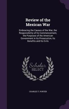 portada Review of the Mexican War: Embracing the Causes of the War, the Responsibility of Its Commencement, the Purposes of the American Government in It