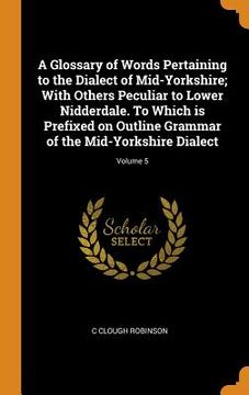 portada A Glossary of Words Pertaining to the Dialect of Mid-Yorkshire; With Others Peculiar to Lower Nidderdale. To Which is Prefixed on Outline Grammar of the Mid-Yorkshire Dialect; Volume 5 (en Inglés)