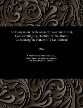 portada An Essay Upon the Relation of Cause and Effect, Controverting the Doctrine of Mr. Hume, Concerning the Nature of That Relation (en Inglés)