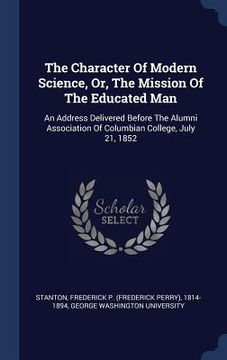 portada The Character Of Modern Science, Or, The Mission Of The Educated Man: An Address Delivered Before The Alumni Association Of Columbian College, July 21 (en Inglés)