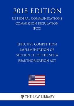 portada Effective Competition - Implementation of Section 111 of the Stela Reauthorization ACT (Us Federal Communications Commission Regulation) (Fcc) (2018 E (en Inglés)