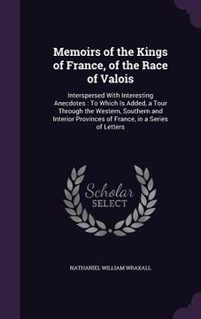 portada Memoirs of the Kings of France, of the Race of Valois: Interspersed With Interesting Anecdotes: To Which Is Added, a Tour Through the Western, Souther (en Inglés)