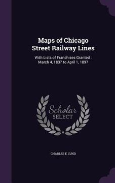 portada Maps of Chicago Street Railway Lines: With Lists of Franchises Granted: March 4, 1837 to April 1, 1897 (en Inglés)