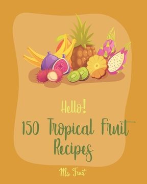 portada Hello! 150 Tropical Fruit Recipes: Best Tropical Fruit Cookbook Ever For Beginners [Book 1] (en Inglés)