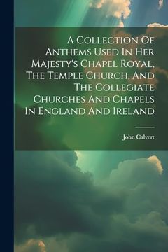A Collection of Anthems Used in her Majesty's Chapel Royal, the Temple Church, and the Collegiate Churches and Chapels in England and Ireland (en Inglés)