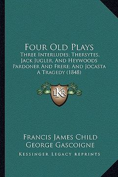 portada four old plays: three interludes; thersytes, jack jugler, and heywoods pardoner and frere; and jocasta a tragedy (1848) (en Inglés)
