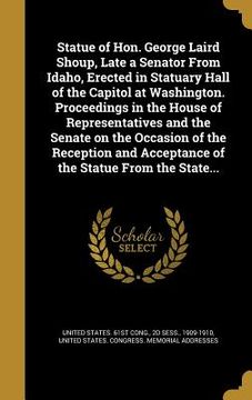 portada Statue of Hon. George Laird Shoup, Late a Senator From Idaho, Erected in Statuary Hall of the Capitol at Washington. Proceedings in the House of Repre