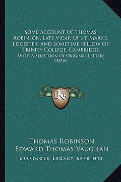 portada some account of thomas robinson, late vicar of st. mary's, leicester, and sometime fellow of trinity college, cambridge: with a selection of original (en Inglés)