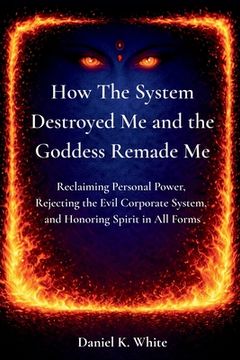 How The System Destroyed Me and the Goddess Remade Me: Reclaiming Personal Power, Rejecting the Evil Corporate System, and Honoring Spirit in All Form