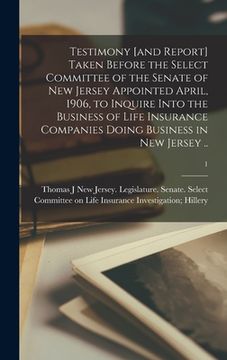 portada Testimony [and Report] Taken Before the Select Committee of the Senate of New Jersey Appointed April, 1906, to Inquire Into the Business of Life Insur