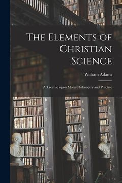 portada The Elements of Christian Science: a Treatise Upon Moral Philosophy and Practice (en Inglés)