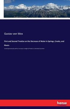 portada First and Second Treatise on the Decrease of Water in Springs, Creeks, and Rivers: Contemporaneously with an Increase in Height of Floods in Cultivate (en Inglés)
