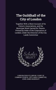 portada The Guildhall of the City of London: Together With a Short Account of Its Historic Associations, and the Municipal Work Carried On Therein. Printed by (in English)