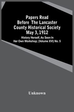 portada Papers Read Before The Lancaster County Historical Society May 3, 1912; History Herself, As Seen In Her Own Workshop; (Volume Xvi) No. 5