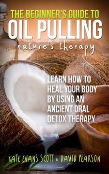 portada The Beginner's Guide To Oil Pulling: Nature's Therapy: Learn How To Heal Your Body By Using An Ancient Oral Detox Therapy (en Inglés)