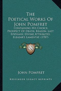 portada the poetical works of john pomfret: containing his choice, prospect of death, reason, last epiphany, divine attributes, eleasar's lamentat. (1787) (in English)