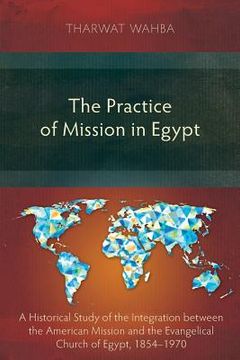 portada The Practice of Mission in Egypt: A Historical Study of the Integration between the American Mission and the Evangelical Church of Egypt, 1854-1970 (in English)