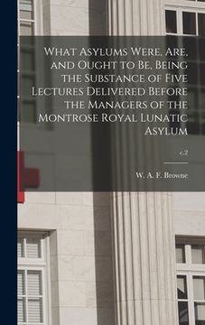 portada What Asylums Were, Are, and Ought to Be, Being the Substance of Five Lectures Delivered Before the Managers of the Montrose Royal Lunatic Asylum; c.2 (in English)