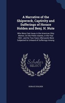 portada A Narrative of the Shipwreck, Captivity and Sufferings of Horace Holden and Benj. H. Nute: Who Were Cast Away in the American Ship Mentor, On the Pele (in English)