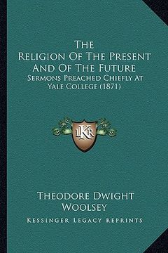 portada the religion of the present and of the future: sermons preached chiefly at yale college (1871) (en Inglés)