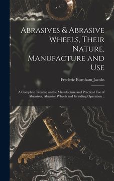 portada Abrasives & Abrasive Wheels, Their Nature, Manufacture and Use; a Complete Treatise on the Manufacture and Practical Use of Abrasives, Abrasive Wheels (en Inglés)