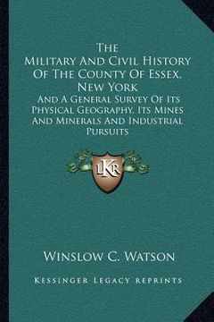 portada the military and civil history of the county of essex, new york: and a general survey of its physical geography, its mines and minerals and industrial (in English)