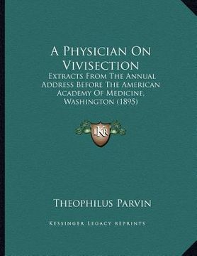 portada a physician on vivisection: extracts from the annual address before the american academy of medicine, washington (1895)