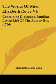 portada the works of mrs. elizabeth rowe v4: containing dialogues, familiar letter, life of the author, etc. (1796) (in English)