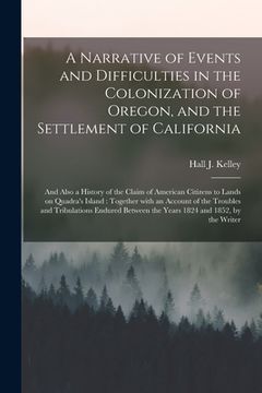 portada A Narrative of Events and Difficulties in the Colonization of Oregon, and the Settlement of California [microform]: and Also a History of the Claim of (en Inglés)