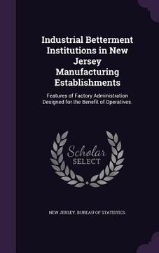 portada Industrial Betterment Institutions in New Jersey Manufacturing Establishments: Features of Factory Administration Designed for the Benefit of Operativ (en Inglés)
