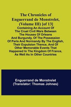 portada The Chronicles of Enguerrand de Monstrelet, (Volume III) [of 13]; Containing an account of the cruel civil wars between the houses of Orleans and Burg (en Inglés)