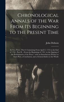 portada Chronological Annals of the War From Its Beginning to the Present Time [microform]: in Two Parts: Part I. Containing From April 2. 1755 to the End of (en Inglés)