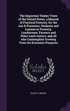 portada The Important Timber Trees of the United States, a Manual of Practical Forestry, for the use fo Foresters, Students and Laymen in Forestry, Lumbermen,