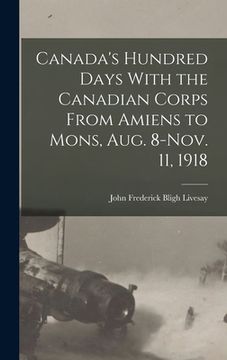 portada Canada's Hundred Days With the Canadian Corps From Amiens to Mons, Aug. 8-Nov. 11, 1918 (en Inglés)