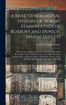portada A Brief Genealogical History of Robert Starkweather of Roxbury and Ipswich, Massachusetts: Who Was the Original American Ancestor of All Those Bearing (en Inglés)