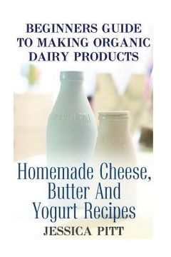 portada Beginners Guide To Making Organic Dairy Products: Homemade Cheese, Butter And Yogurt Recipes (en Inglés)