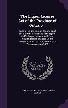 portada The Liquor License Act of the Province of Ontario ..: Being a Full and Careful Annotation of the Statutes Respecting the Keeping and Selling of Intoxi (en Inglés)