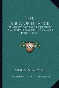 portada the a b c of finance: or money and labor questions familiarly explained to common people (1877) (en Inglés)