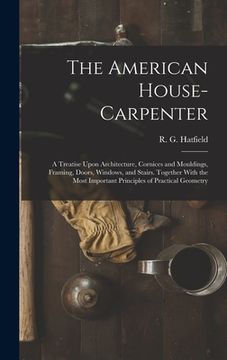 portada The American House-carpenter; a Treatise Upon Architecture, Cornices and Mouldings, Framing, Doors, Windows, and Stairs. Together With the Most Import (en Inglés)