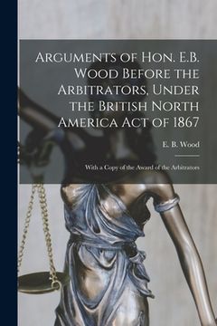 portada Arguments of Hon. E.B. Wood Before the Arbitrators, Under the British North America Act of 1867 [microform]: With a Copy of the Award of the Arbitrato