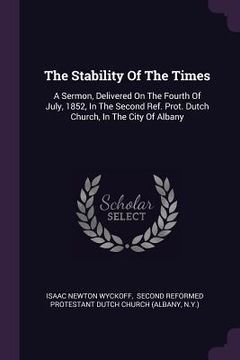portada The Stability Of The Times: A Sermon, Delivered On The Fourth Of July, 1852, In The Second Ref. Prot. Dutch Church, In The City Of Albany
