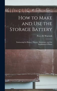 portada How to Make and Use the Storage Battery: Embracing Its History, Theory, Maintence, and the Installation of Plants (en Inglés)