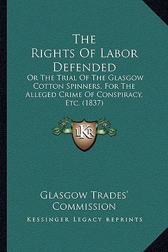 portada the rights of labor defended: or the trial of the glasgow cotton spinners, for the alleged crime of conspiracy, etc. (1837) (en Inglés)