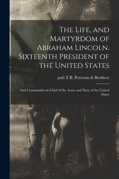 portada The Life, and Martyrdom of Abraham Lincoln. Sixteenth President of the United States; and Commander-in-chief of the Army and Navy of the United States (en Inglés)